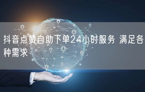 抖音点赞自助下单24小时服务 满足各种需求